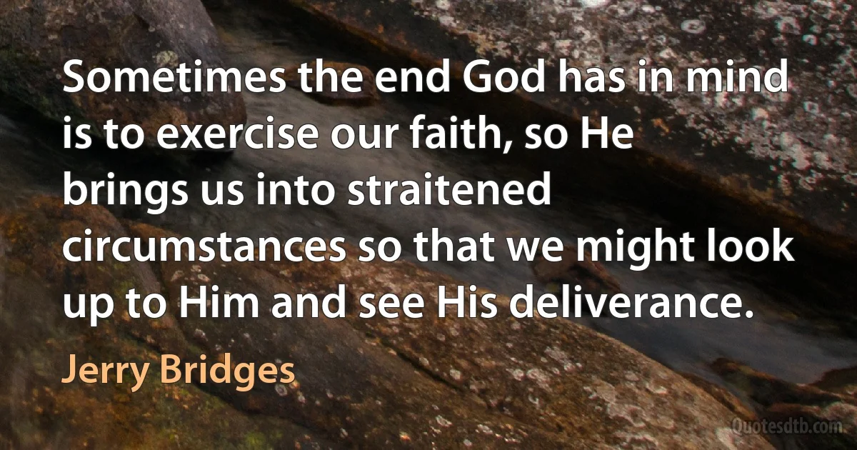 Sometimes the end God has in mind is to exercise our faith, so He brings us into straitened circumstances so that we might look up to Him and see His deliverance. (Jerry Bridges)