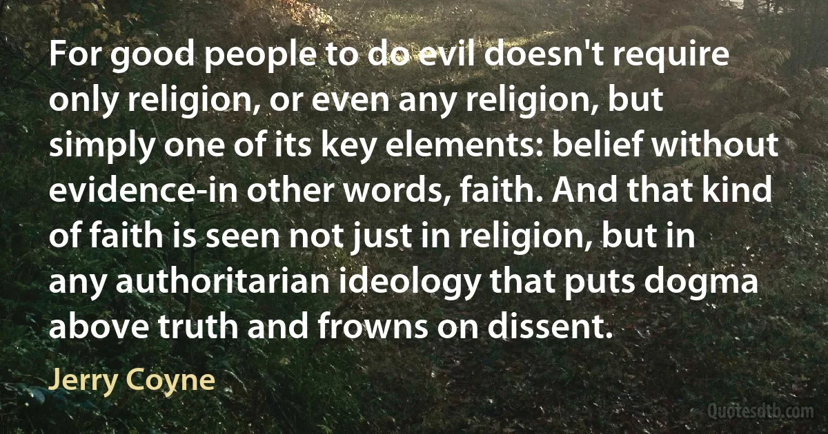 For good people to do evil doesn't require only religion, or even any religion, but simply one of its key elements: belief without evidence-in other words, faith. And that kind of faith is seen not just in religion, but in any authoritarian ideology that puts dogma above truth and frowns on dissent. (Jerry Coyne)