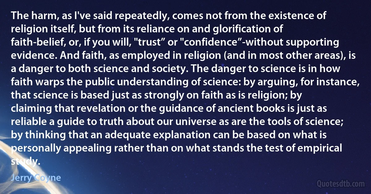 The harm, as I've said repeatedly, comes not from the existence of religion itself, but from its reliance on and glorification of faith-belief, or, if you will, "trust” or "confidence”-without supporting evidence. And faith, as employed in religion (and in most other areas), is a danger to both science and society. The danger to science is in how faith warps the public understanding of science: by arguing, for instance, that science is based just as strongly on faith as is religion; by claiming that revelation or the guidance of ancient books is just as reliable a guide to truth about our universe as are the tools of science; by thinking that an adequate explanation can be based on what is personally appealing rather than on what stands the test of empirical study. (Jerry Coyne)