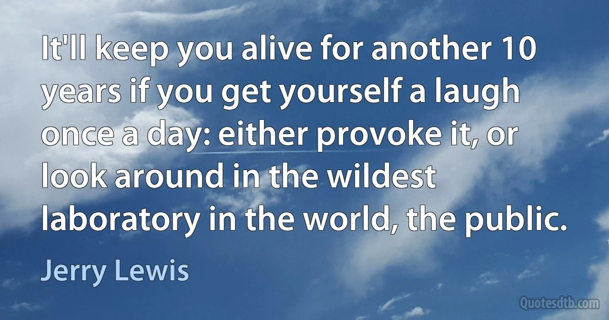 It'll keep you alive for another 10 years if you get yourself a laugh once a day: either provoke it, or look around in the wildest laboratory in the world, the public. (Jerry Lewis)