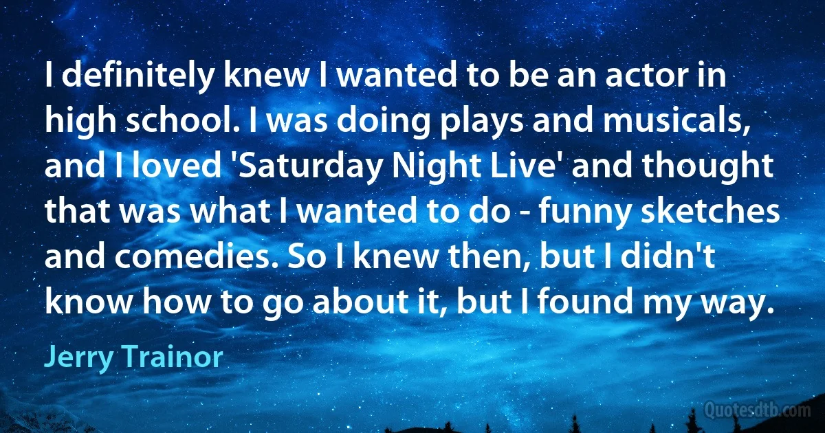 I definitely knew I wanted to be an actor in high school. I was doing plays and musicals, and I loved 'Saturday Night Live' and thought that was what I wanted to do - funny sketches and comedies. So I knew then, but I didn't know how to go about it, but I found my way. (Jerry Trainor)