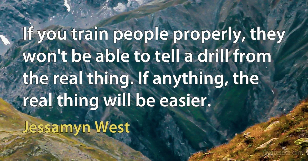 If you train people properly, they won't be able to tell a drill from the real thing. If anything, the real thing will be easier. (Jessamyn West)