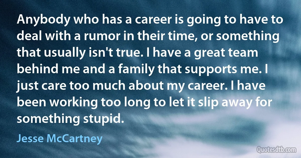 Anybody who has a career is going to have to deal with a rumor in their time, or something that usually isn't true. I have a great team behind me and a family that supports me. I just care too much about my career. I have been working too long to let it slip away for something stupid. (Jesse McCartney)