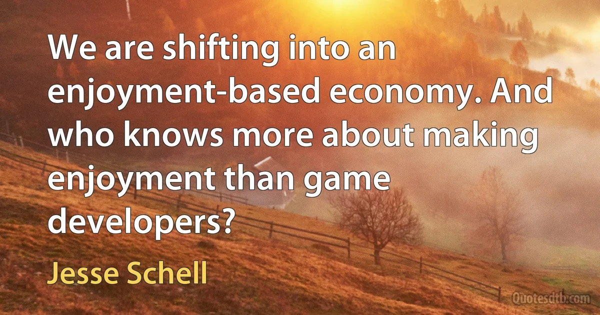 We are shifting into an enjoyment-based economy. And who knows more about making enjoyment than game developers? (Jesse Schell)