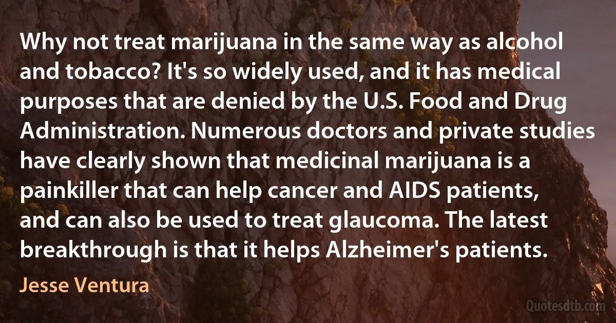 Why not treat marijuana in the same way as alcohol and tobacco? It's so widely used, and it has medical purposes that are denied by the U.S. Food and Drug Administration. Numerous doctors and private studies have clearly shown that medicinal marijuana is a painkiller that can help cancer and AIDS patients, and can also be used to treat glaucoma. The latest breakthrough is that it helps Alzheimer's patients. (Jesse Ventura)