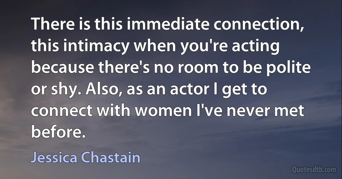 There is this immediate connection, this intimacy when you're acting because there's no room to be polite or shy. Also, as an actor I get to connect with women I've never met before. (Jessica Chastain)