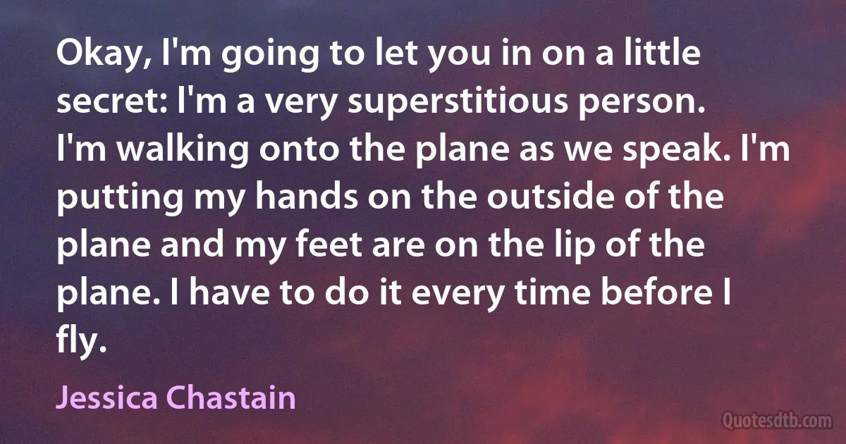 Okay, I'm going to let you in on a little secret: I'm a very superstitious person. I'm walking onto the plane as we speak. I'm putting my hands on the outside of the plane and my feet are on the lip of the plane. I have to do it every time before I fly. (Jessica Chastain)