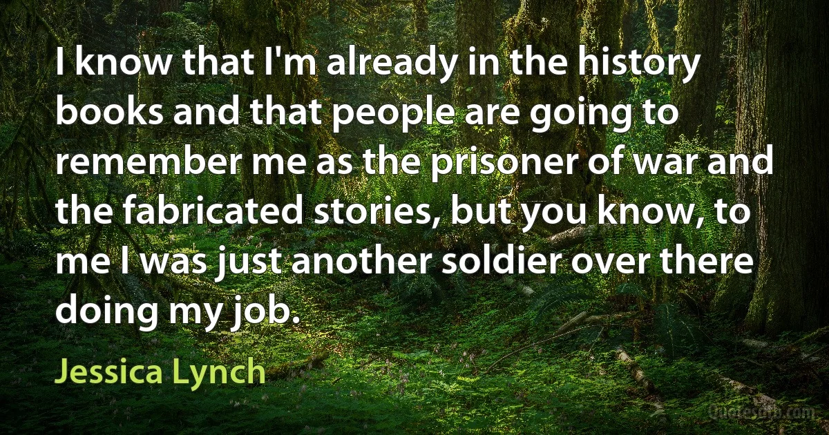 I know that I'm already in the history books and that people are going to remember me as the prisoner of war and the fabricated stories, but you know, to me I was just another soldier over there doing my job. (Jessica Lynch)