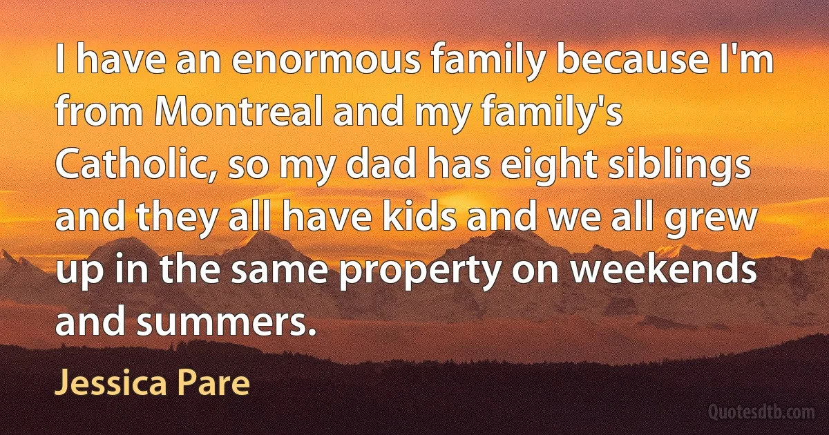 I have an enormous family because I'm from Montreal and my family's Catholic, so my dad has eight siblings and they all have kids and we all grew up in the same property on weekends and summers. (Jessica Pare)