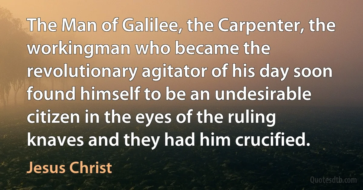 The Man of Galilee, the Carpenter, the workingman who became the revolutionary agitator of his day soon found himself to be an undesirable citizen in the eyes of the ruling knaves and they had him crucified. (Jesus Christ)