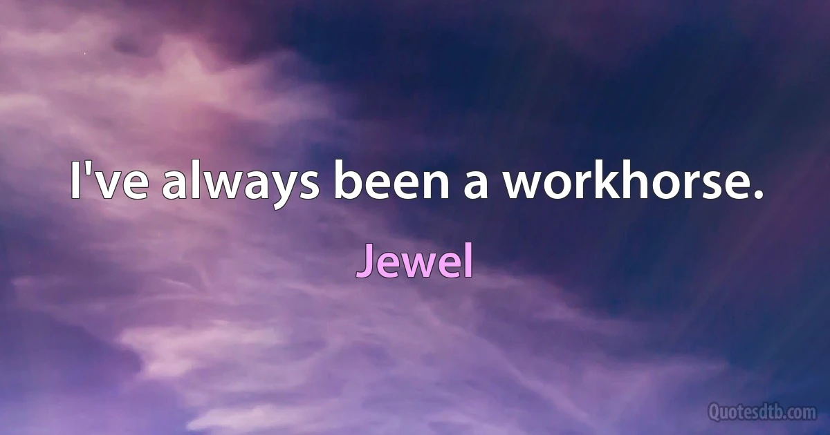 I've always been a workhorse. (Jewel)