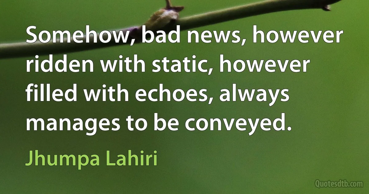 Somehow, bad news, however ridden with static, however filled with echoes, always manages to be conveyed. (Jhumpa Lahiri)