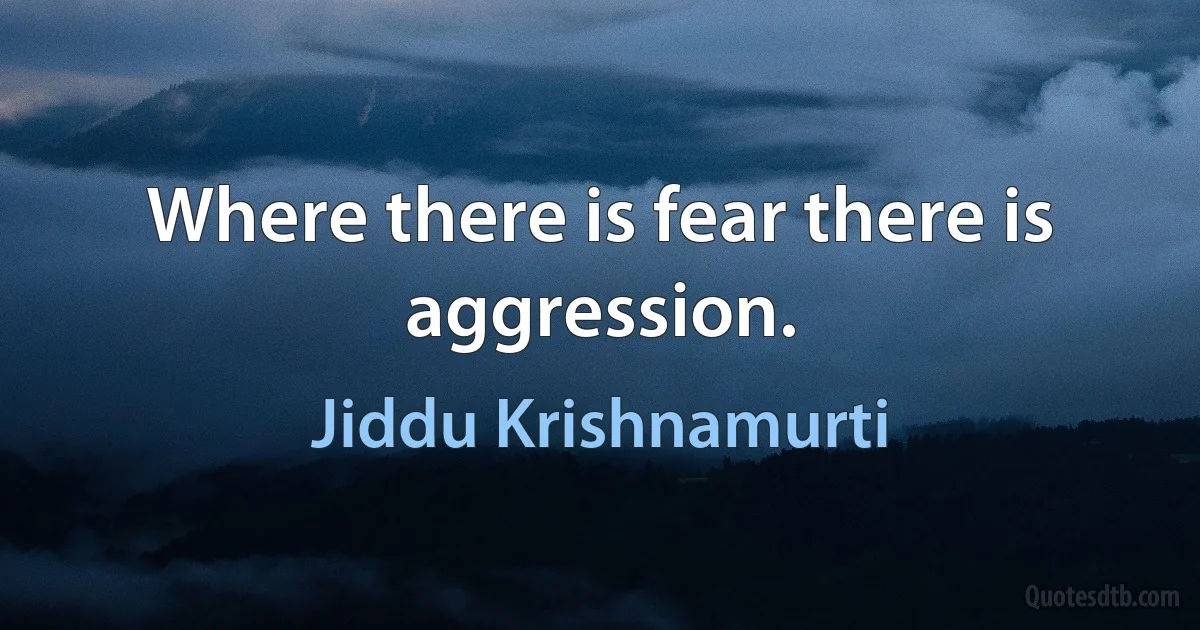 Where there is fear there is aggression. (Jiddu Krishnamurti)