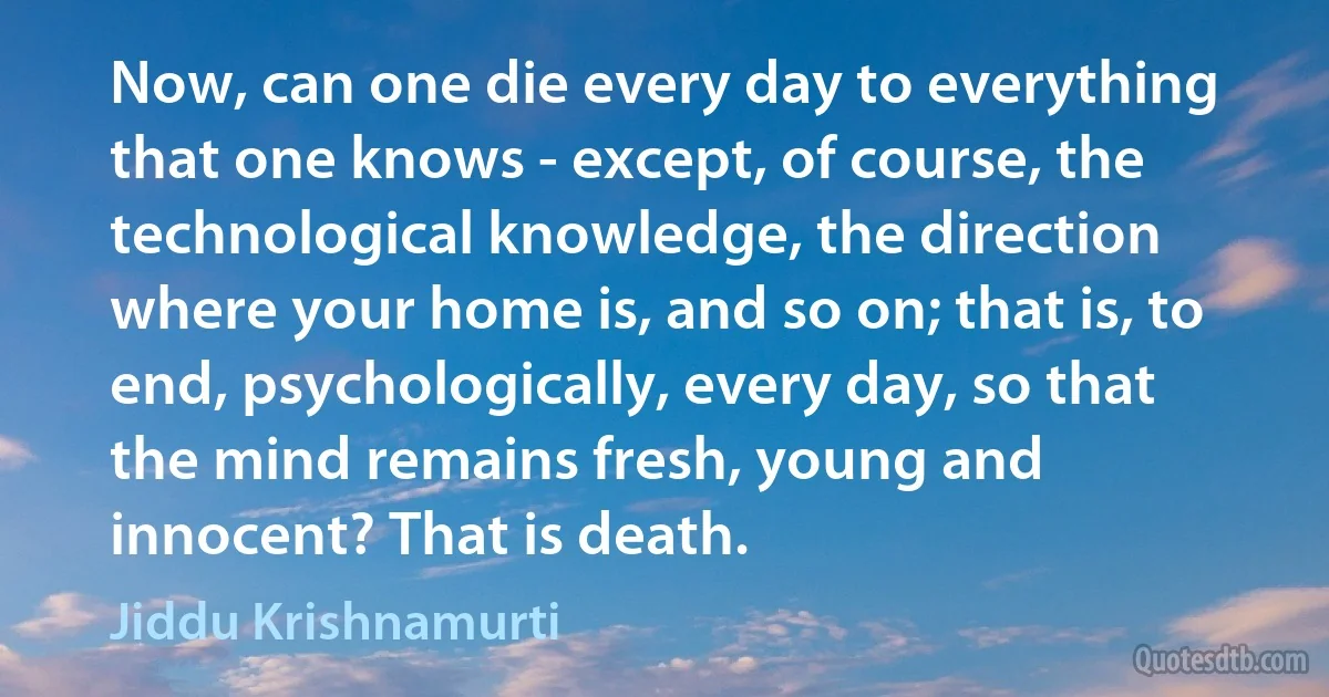 Now, can one die every day to everything that one knows - except, of course, the technological knowledge, the direction where your home is, and so on; that is, to end, psychologically, every day, so that the mind remains fresh, young and innocent? That is death. (Jiddu Krishnamurti)