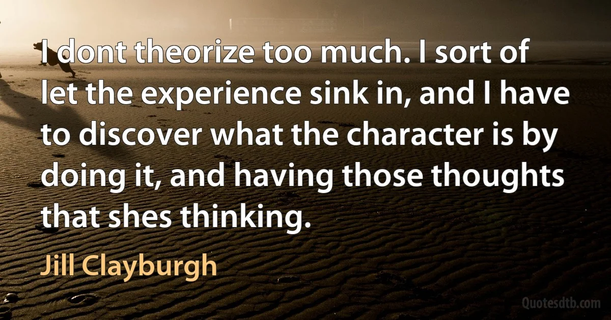 I dont theorize too much. I sort of let the experience sink in, and I have to discover what the character is by doing it, and having those thoughts that shes thinking. (Jill Clayburgh)