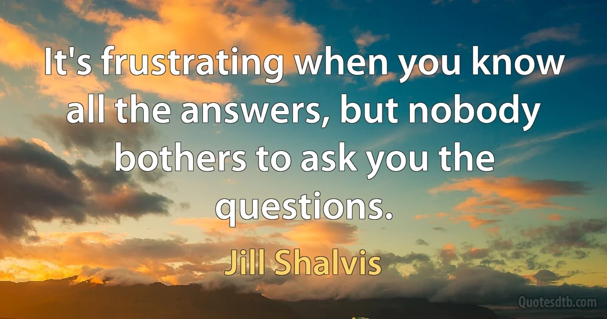 It's frustrating when you know all the answers, but nobody bothers to ask you the questions. (Jill Shalvis)