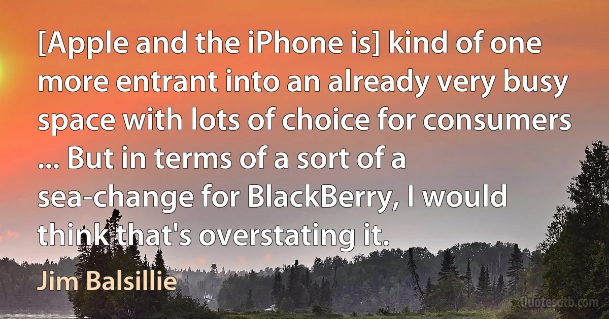 [Apple and the iPhone is] kind of one more entrant into an already very busy space with lots of choice for consumers ... But in terms of a sort of a sea-change for BlackBerry, I would think that's overstating it. (Jim Balsillie)