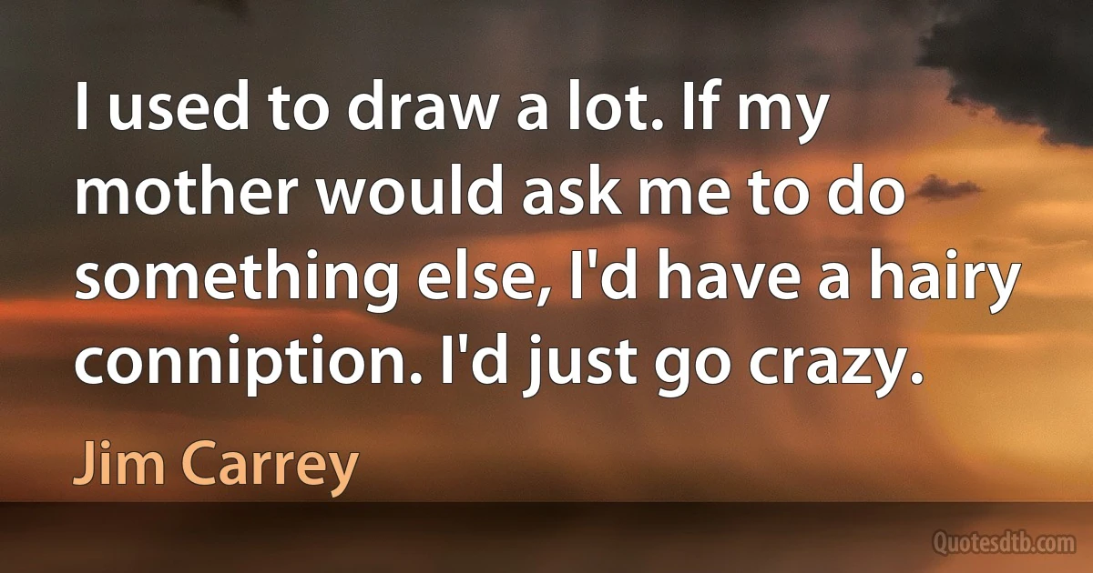 I used to draw a lot. If my mother would ask me to do something else, I'd have a hairy conniption. I'd just go crazy. (Jim Carrey)