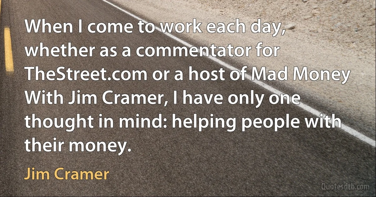 When I come to work each day, whether as a commentator for TheStreet.com or a host of Mad Money With Jim Cramer, I have only one thought in mind: helping people with their money. (Jim Cramer)