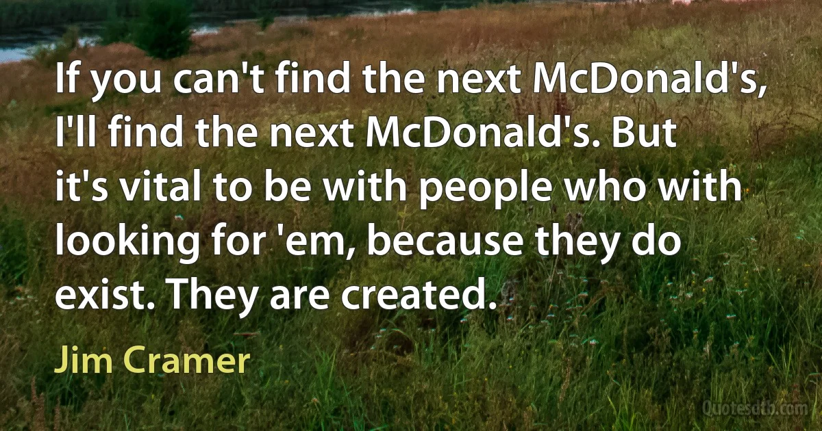 If you can't find the next McDonald's, I'll find the next McDonald's. But it's vital to be with people who with looking for 'em, because they do exist. They are created. (Jim Cramer)