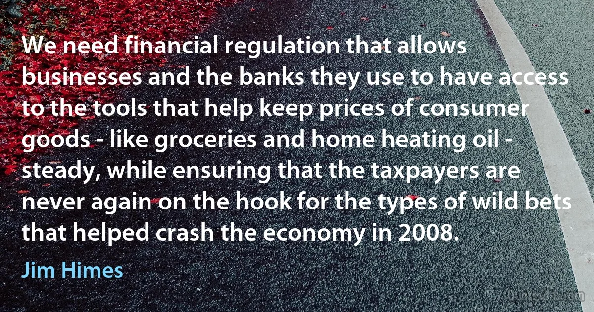 We need financial regulation that allows businesses and the banks they use to have access to the tools that help keep prices of consumer goods - like groceries and home heating oil - steady, while ensuring that the taxpayers are never again on the hook for the types of wild bets that helped crash the economy in 2008. (Jim Himes)