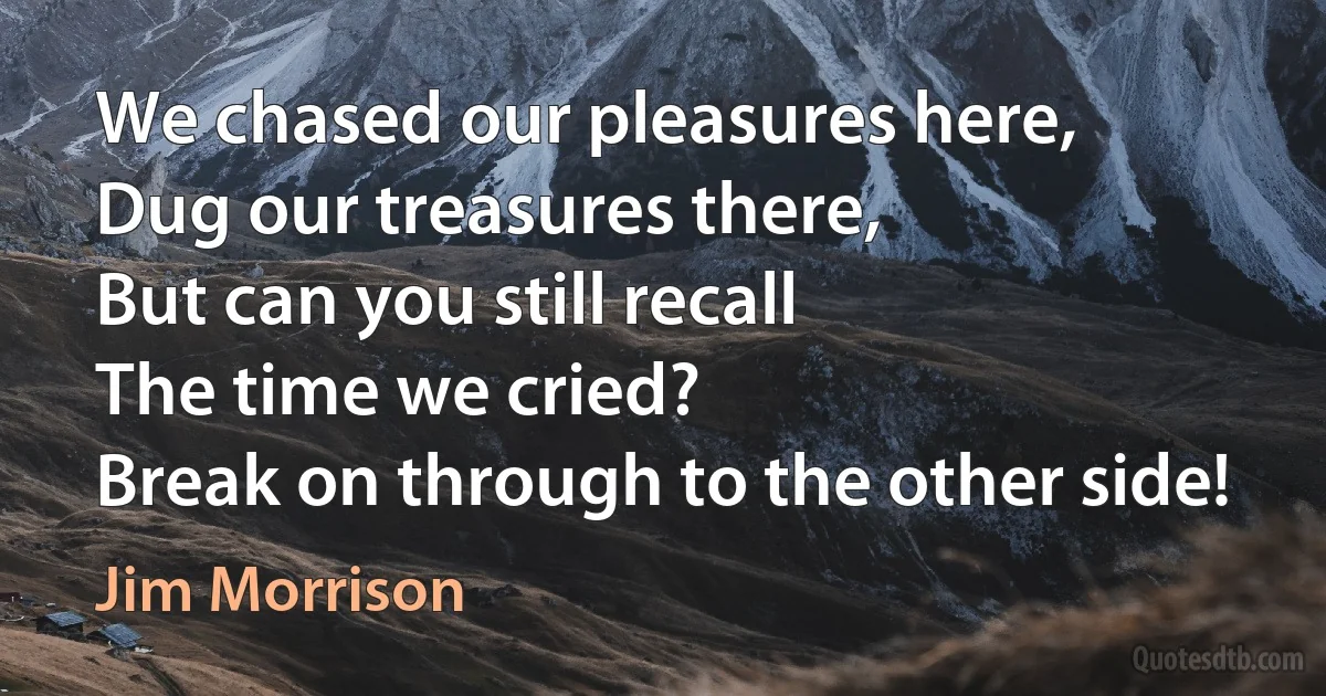 We chased our pleasures here,
Dug our treasures there,
But can you still recall
The time we cried?
Break on through to the other side! (Jim Morrison)