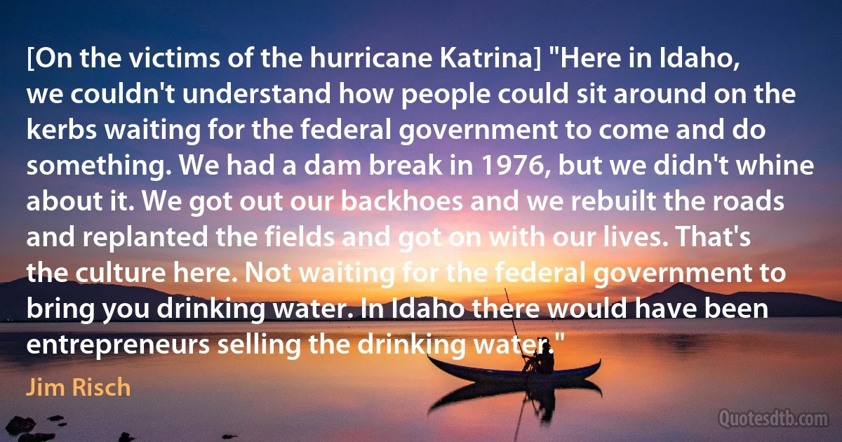 [On the victims of the hurricane Katrina] "Here in Idaho, we couldn't understand how people could sit around on the kerbs waiting for the federal government to come and do something. We had a dam break in 1976, but we didn't whine about it. We got out our backhoes and we rebuilt the roads and replanted the fields and got on with our lives. That's the culture here. Not waiting for the federal government to bring you drinking water. In Idaho there would have been entrepreneurs selling the drinking water." (Jim Risch)