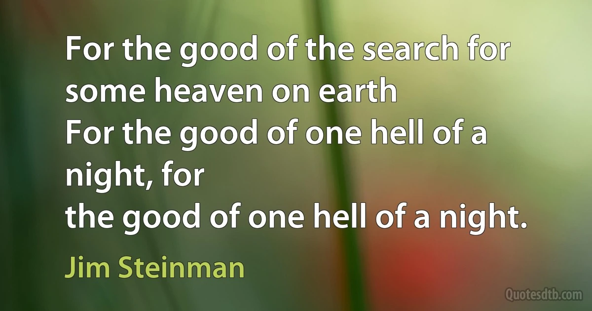 For the good of the search for some heaven on earth
For the good of one hell of a night, for
the good of one hell of a night. (Jim Steinman)