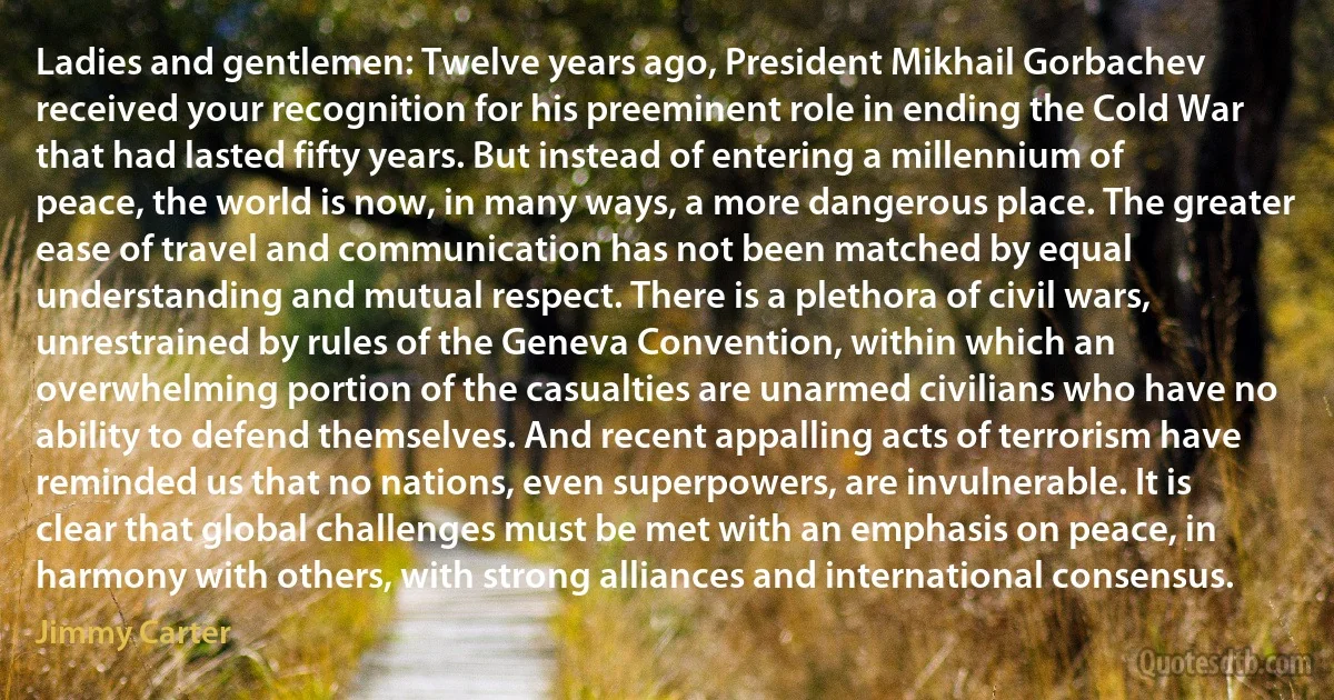 Ladies and gentlemen: Twelve years ago, President Mikhail Gorbachev received your recognition for his preeminent role in ending the Cold War that had lasted fifty years. But instead of entering a millennium of peace, the world is now, in many ways, a more dangerous place. The greater ease of travel and communication has not been matched by equal understanding and mutual respect. There is a plethora of civil wars, unrestrained by rules of the Geneva Convention, within which an overwhelming portion of the casualties are unarmed civilians who have no ability to defend themselves. And recent appalling acts of terrorism have reminded us that no nations, even superpowers, are invulnerable. It is clear that global challenges must be met with an emphasis on peace, in harmony with others, with strong alliances and international consensus. (Jimmy Carter)