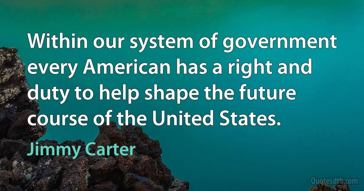 Within our system of government every American has a right and duty to help shape the future course of the United States. (Jimmy Carter)