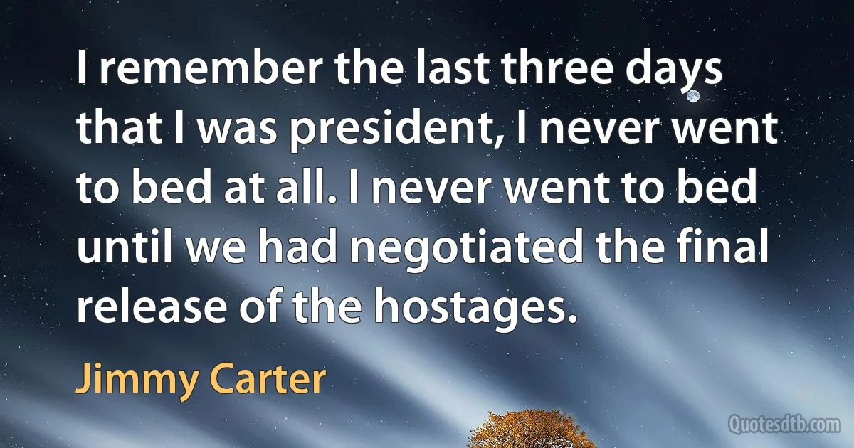 I remember the last three days that I was president, I never went to bed at all. I never went to bed until we had negotiated the final release of the hostages. (Jimmy Carter)