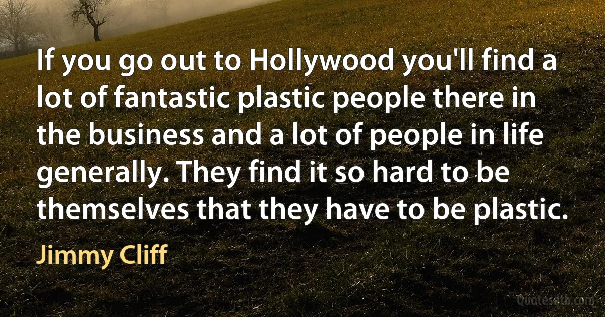 If you go out to Hollywood you'll find a lot of fantastic plastic people there in the business and a lot of people in life generally. They find it so hard to be themselves that they have to be plastic. (Jimmy Cliff)