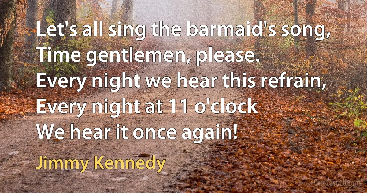 Let's all sing the barmaid's song,
Time gentlemen, please.
Every night we hear this refrain,
Every night at 11 o'clock
We hear it once again! (Jimmy Kennedy)