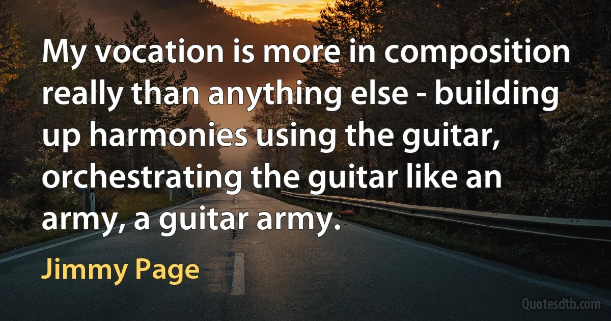 My vocation is more in composition really than anything else - building up harmonies using the guitar, orchestrating the guitar like an army, a guitar army. (Jimmy Page)