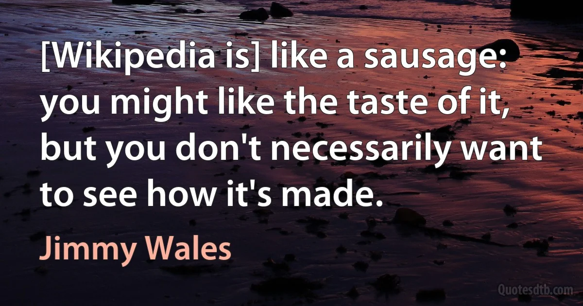 [Wikipedia is] like a sausage: you might like the taste of it, but you don't necessarily want to see how it's made. (Jimmy Wales)