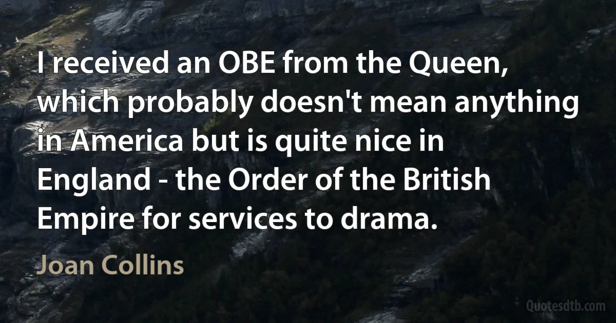 I received an OBE from the Queen, which probably doesn't mean anything in America but is quite nice in England - the Order of the British Empire for services to drama. (Joan Collins)