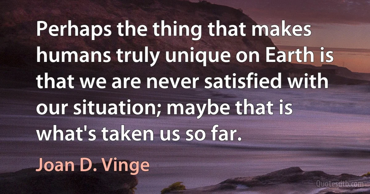 Perhaps the thing that makes humans truly unique on Earth is that we are never satisfied with our situation; maybe that is what's taken us so far. (Joan D. Vinge)