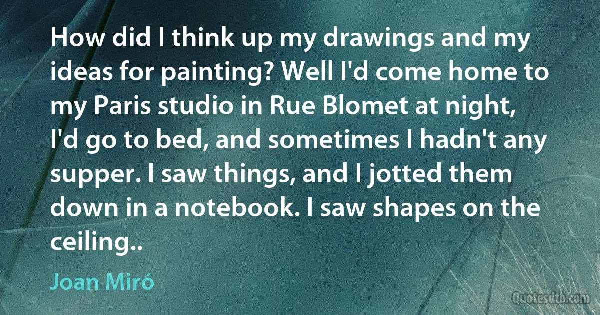 How did I think up my drawings and my ideas for painting? Well I'd come home to my Paris studio in Rue Blomet at night, I'd go to bed, and sometimes I hadn't any supper. I saw things, and I jotted them down in a notebook. I saw shapes on the ceiling.. (Joan Miró)