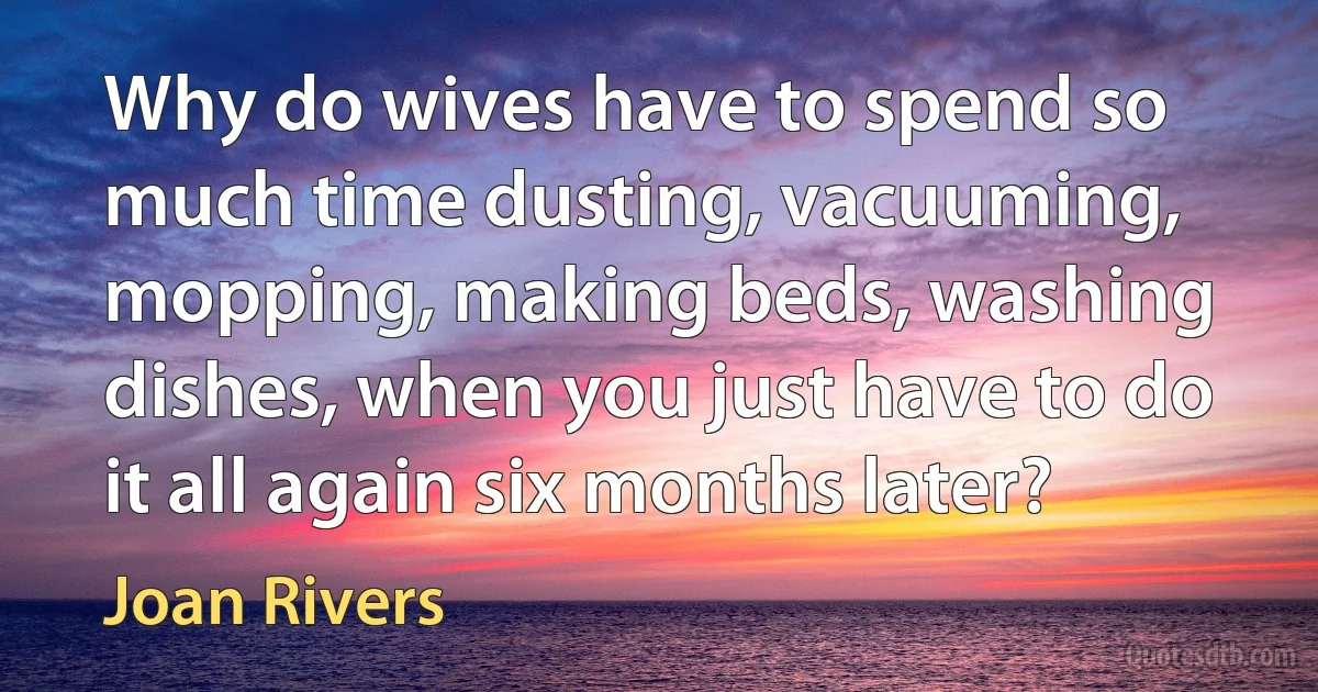 Why do wives have to spend so much time dusting, vacuuming, mopping, making beds, washing dishes, when you just have to do it all again six months later? (Joan Rivers)