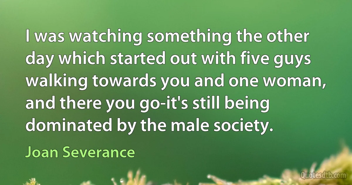 I was watching something the other day which started out with five guys walking towards you and one woman, and there you go-it's still being dominated by the male society. (Joan Severance)