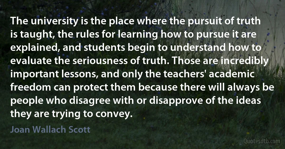 The university is the place where the pursuit of truth is taught, the rules for learning how to pursue it are explained, and students begin to understand how to evaluate the seriousness of truth. Those are incredibly important lessons, and only the teachers' academic freedom can protect them because there will always be people who disagree with or disapprove of the ideas they are trying to convey. (Joan Wallach Scott)