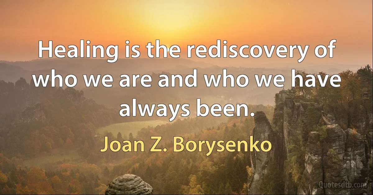 Healing is the rediscovery of who we are and who we have always been. (Joan Z. Borysenko)