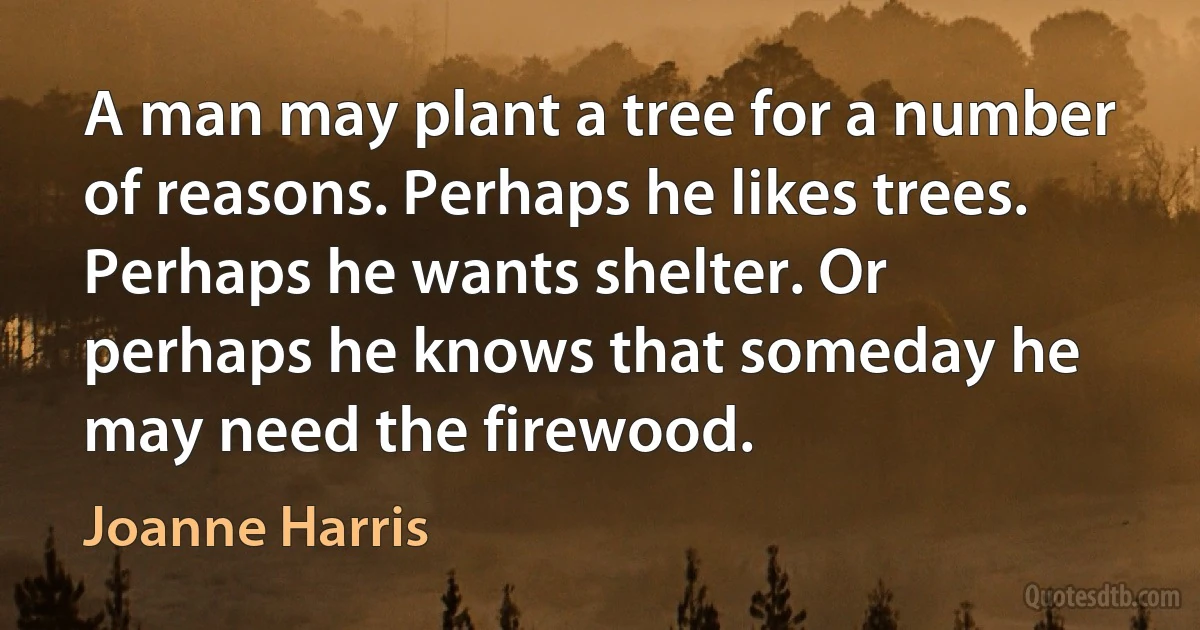 A man may plant a tree for a number of reasons. Perhaps he likes trees. Perhaps he wants shelter. Or perhaps he knows that someday he may need the firewood. (Joanne Harris)