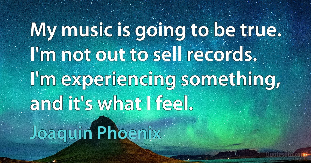 My music is going to be true. I'm not out to sell records. I'm experiencing something, and it's what I feel. (Joaquin Phoenix)