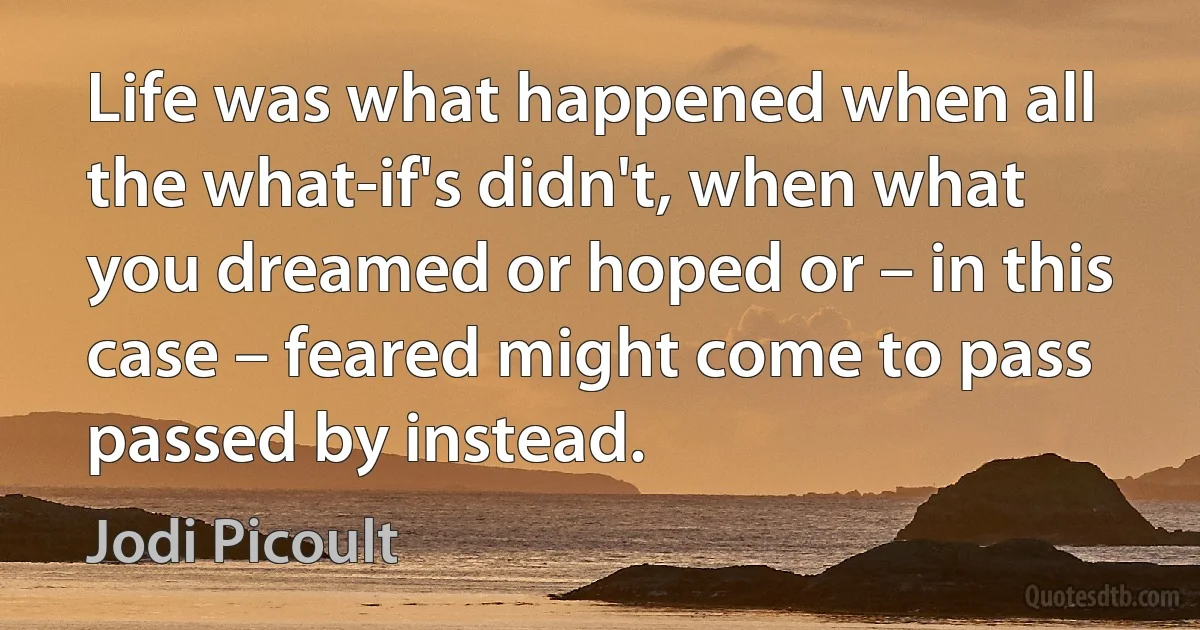 Life was what happened when all the what-if's didn't, when what you dreamed or hoped or – in this case – feared might come to pass passed by instead. (Jodi Picoult)