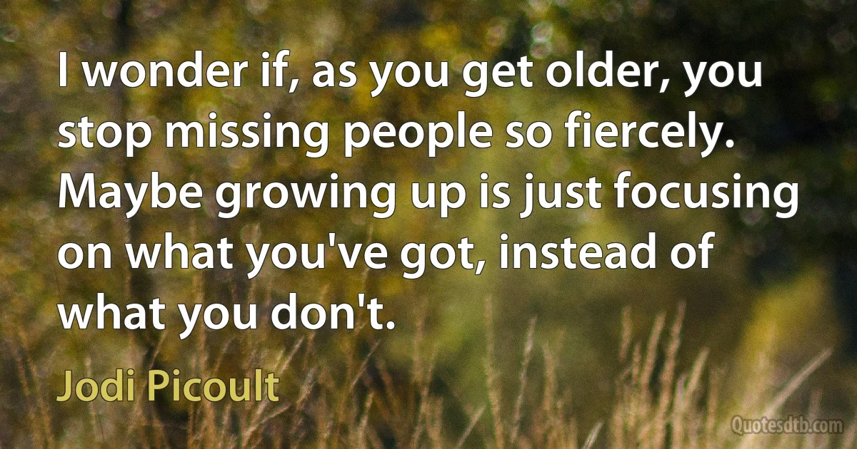 I wonder if, as you get older, you stop missing people so fiercely. Maybe growing up is just focusing on what you've got, instead of what you don't. (Jodi Picoult)