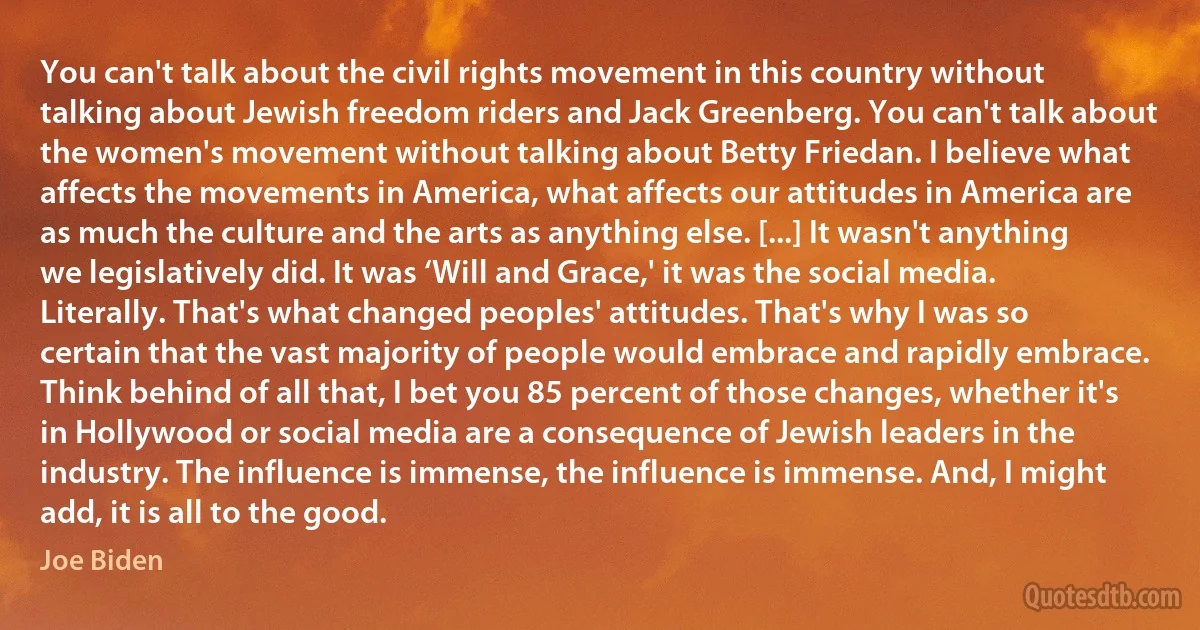 You can't talk about the civil rights movement in this country without talking about Jewish freedom riders and Jack Greenberg. You can't talk about the women's movement without talking about Betty Friedan. I believe what affects the movements in America, what affects our attitudes in America are as much the culture and the arts as anything else. [...] It wasn't anything we legislatively did. It was ‘Will and Grace,' it was the social media. Literally. That's what changed peoples' attitudes. That's why I was so certain that the vast majority of people would embrace and rapidly embrace. Think behind of all that, I bet you 85 percent of those changes, whether it's in Hollywood or social media are a consequence of Jewish leaders in the industry. The influence is immense, the influence is immense. And, I might add, it is all to the good. (Joe Biden)