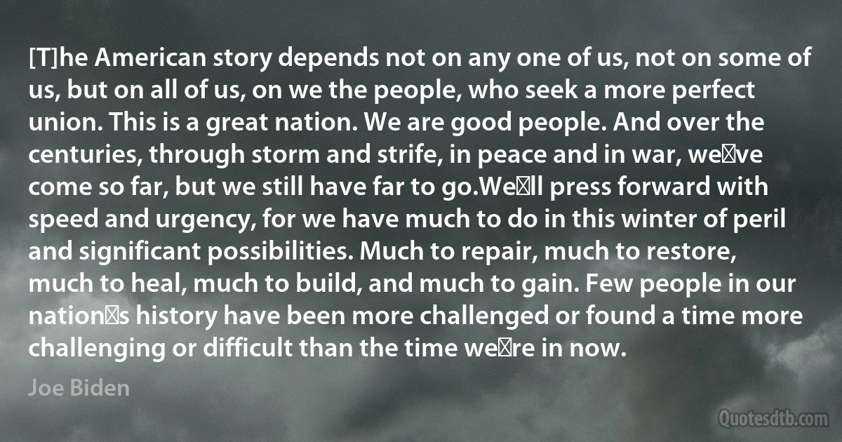 [T]he American story depends not on any one of us, not on some of us, but on all of us, on we the people, who seek a more perfect union. This is a great nation. We are good people. And over the centuries, through storm and strife, in peace and in war, we′ve come so far, but we still have far to go.We′ll press forward with speed and urgency, for we have much to do in this winter of peril and significant possibilities. Much to repair, much to restore, much to heal, much to build, and much to gain. Few people in our nation′s history have been more challenged or found a time more challenging or difficult than the time we′re in now. (Joe Biden)