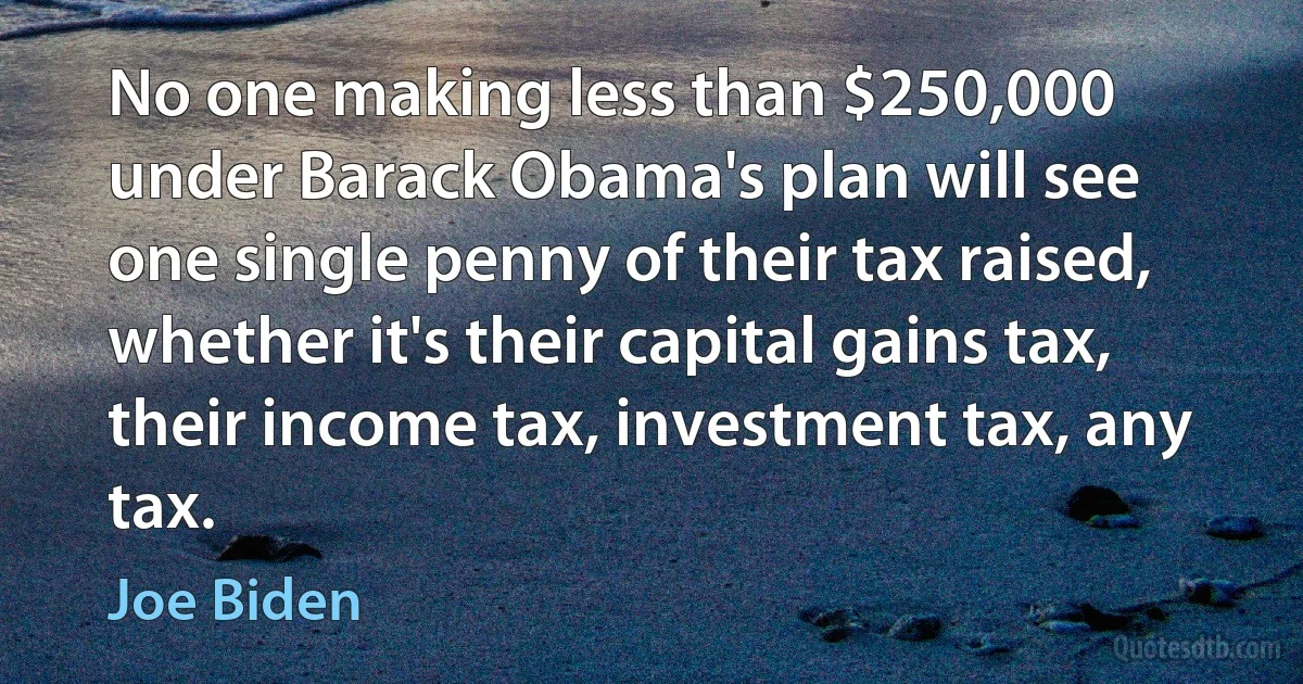 No one making less than $250,000 under Barack Obama's plan will see one single penny of their tax raised, whether it's their capital gains tax, their income tax, investment tax, any tax. (Joe Biden)