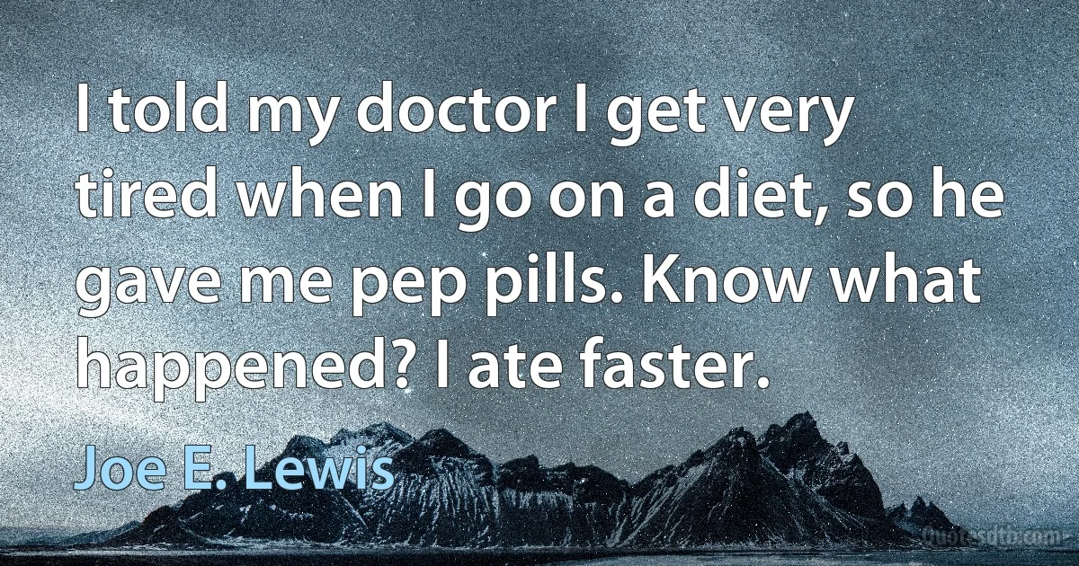 I told my doctor I get very tired when I go on a diet, so he gave me pep pills. Know what happened? I ate faster. (Joe E. Lewis)